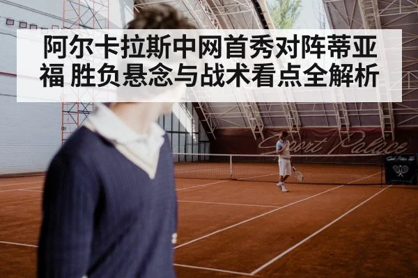 阿尔卡拉斯中网首秀对阵蒂亚福 胜负悬念与战术看点全解析（kaiyun）