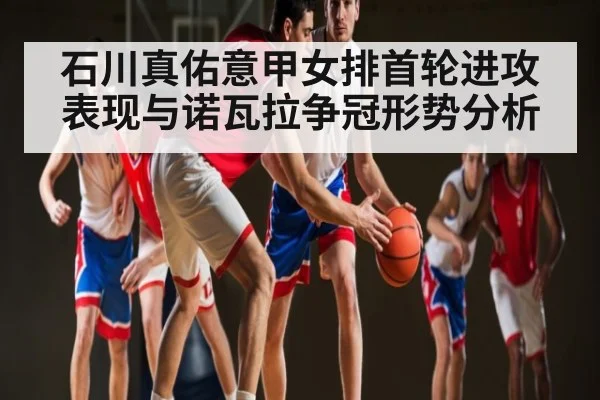 石川真佑意甲女排首轮进攻表现与诺瓦拉争冠形势分析 | kaiyun