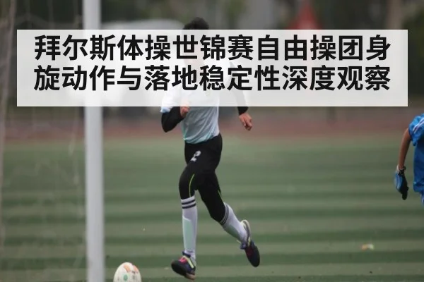 拜尔斯体操世锦赛自由操团身旋动作与落地稳定性深度观察 | kaiyun