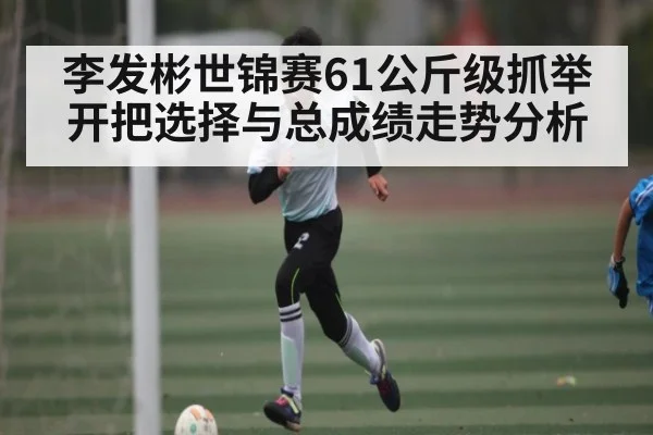 李发彬世锦赛61公斤级抓举开把选择与总成绩走势分析