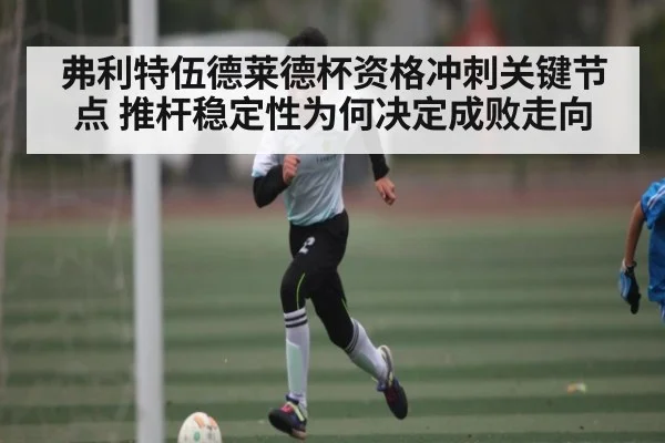 弗利特伍德莱德杯资格冲刺关键节点 推杆稳定性为何决定成败走向